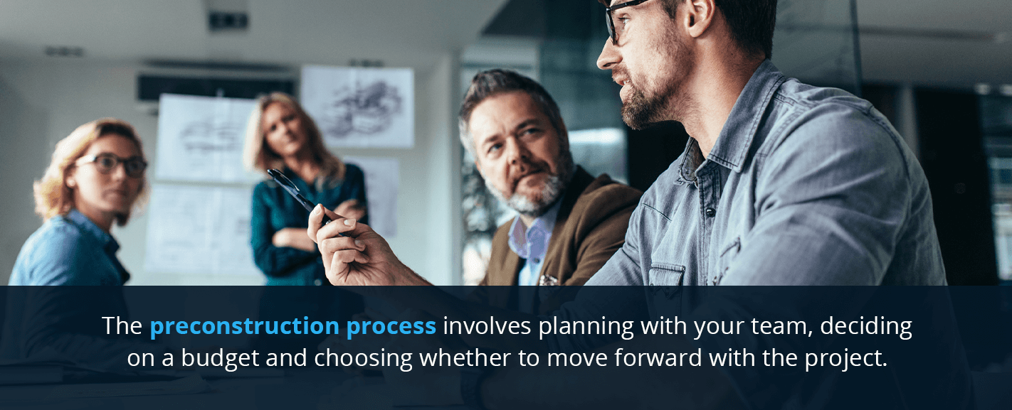 The preconstruction process typically involves planning with your team, deciding on a budget and choosing whether to move forward with the project.